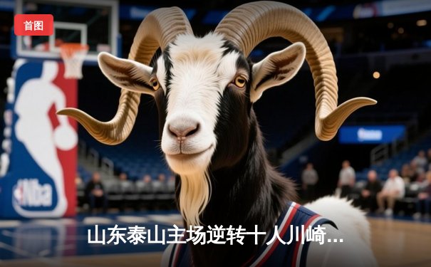 山东泰山主场逆转十人川崎前锋，总比分6-5晋级亚冠八强