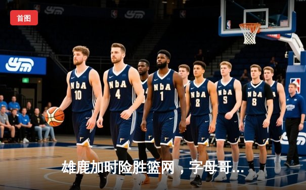 雄鹿加时险胜篮网，字母哥44+14+7主宰关键战役