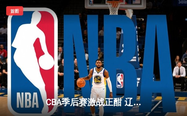 CBA季后赛激战正酣 辽宁本钢加时险胜广东宏远总分2-1领先